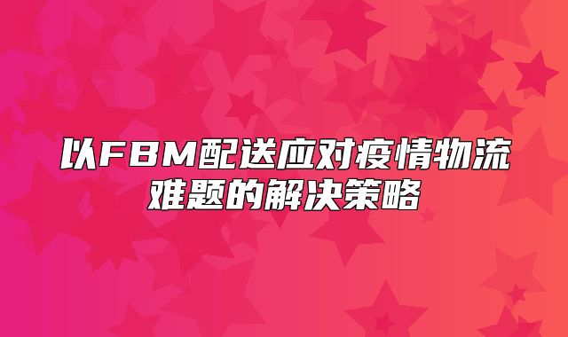 以FBM配送应对疫情物流难题的解决策略