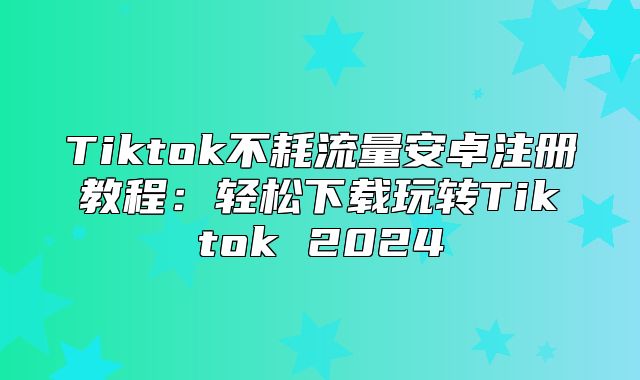 Tiktok不耗流量安卓注册教程：轻松下载玩转Tiktok 2025