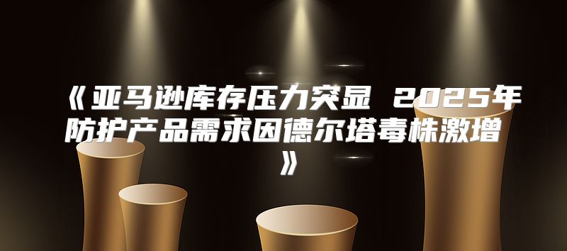 亚马逊库存压力突显2025年防护产品需求因德尔塔毒株激增
