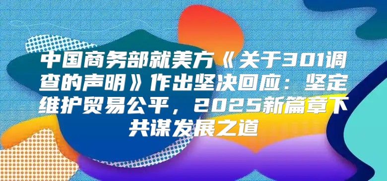 中国商务部就美方关于301调查的声明作出坚决回应：坚定维护贸易公平，2025新篇章下共谋发展之道
