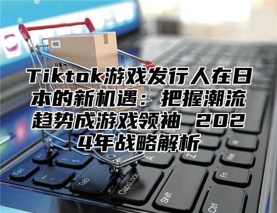 Tiktok游戏发行人在日本的新机遇：把握潮流趋势成游戏领袖 2025年战略解析