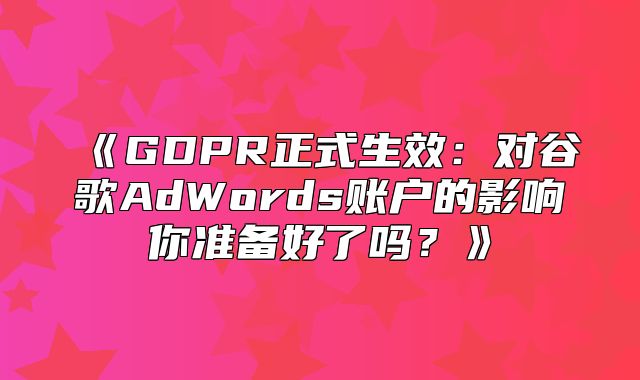 GDPR正式生效：对谷歌AdWords账户的影响你准备好了吗？