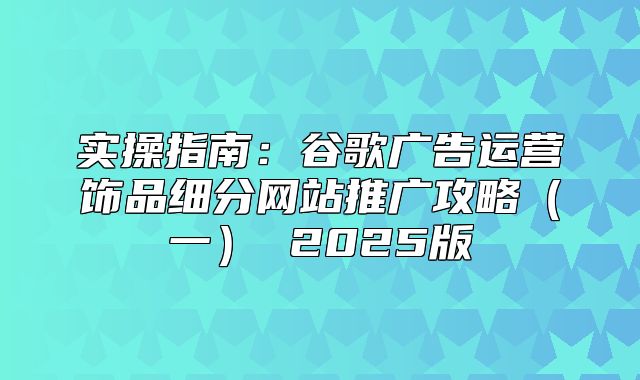 实操指南：谷歌广告运营饰品细分网站推广攻略一 2025版