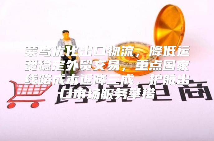 菜鸟优化出口物流，降低运费稳定外贸交易，重点国家线路成本近降三成，护航出口市场服务举措