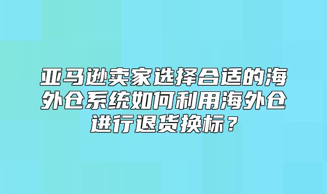 亚马逊卖家选择合适的海外仓系统如何利用海外仓进行退货换标？