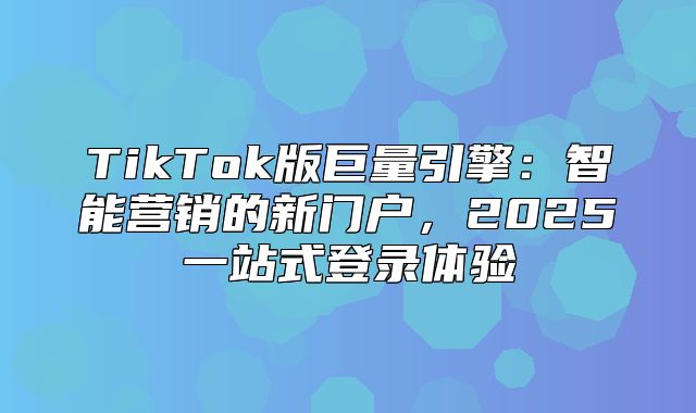 TikTok版巨量引擎：智能营销的新门户，2025一站式登录体验