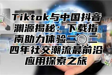 Tiktok与中国抖音渊源揭秘：下载指南助力体验二〇二四年社交潮流最前沿应用探索之旅
