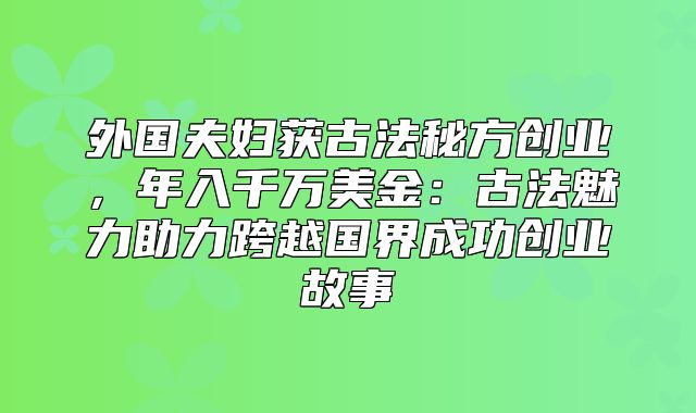 外国夫妇获古法秘方创业，年入千万美金：古法魅力助力跨越国界成功创业故事