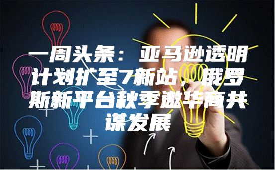 一周头条：亚马逊透明计划扩至7新站，俄罗斯新平台秋季邀华商共谋发展