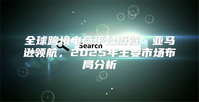 全球跨境电商平台概览：亚马逊领航，2025年主要市场布局分析