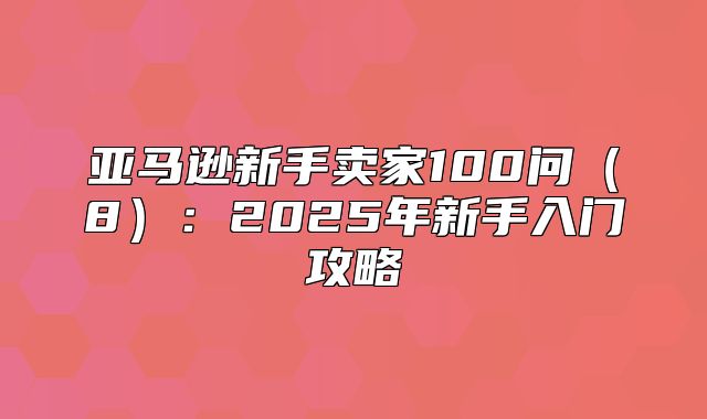 亚马逊新手卖家100问8：2025年新手入门攻略