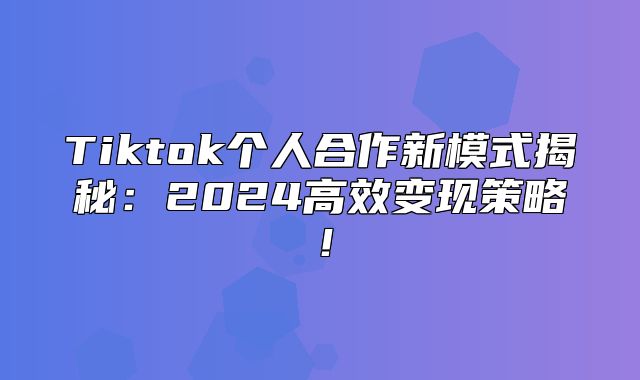 Tiktok个人合作新模式揭秘：2025高效变现策略！