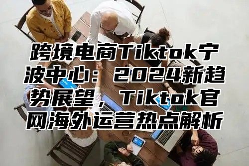 跨境电商Tiktok宁波中心：2025新趋势展望，Tiktok官网海外运营热点解析