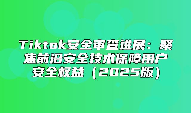 Tiktok安全审查进展：聚焦前沿安全技术保障用户安全权益2025版