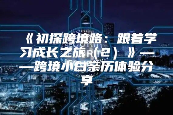 初探跨境路：跟着学习成长之旅2——跨境小白亲历体验分享