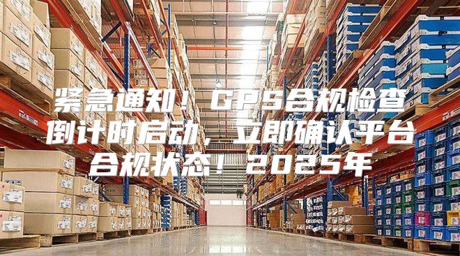 紧急通知！GPS合规检查倒计时启动，立即确认平台合规状态！2025年