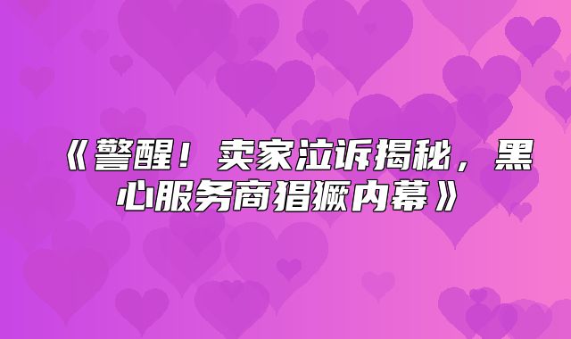警醒！卖家泣诉揭秘，黑心服务商猖獗内幕