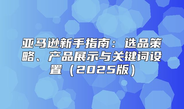 亚马逊新手指南：选品策略、产品展示与关键词设置2025版