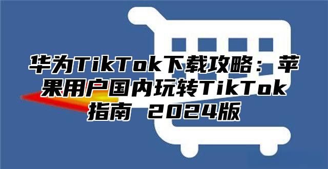 华为TikTok下载攻略：苹果用户国内玩转TikTok指南 2025版