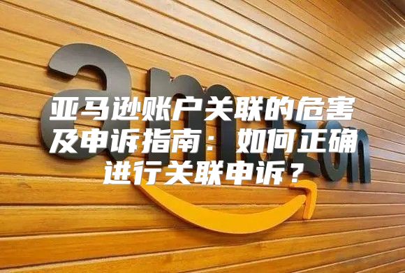 亚马逊账户关联的危害及申诉指南：如何正确进行关联申诉？