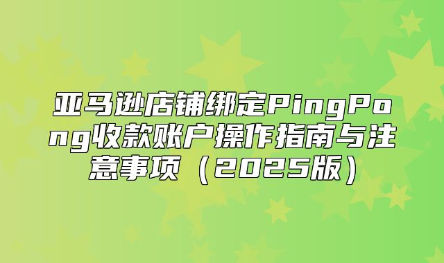亚马逊店铺绑定PingPong收款账户操作指南与注意事项2025版