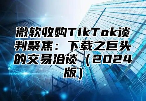 微软收购TikTok谈判聚焦：下载之巨头的交易洽谈2025版