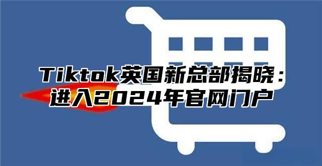 Tiktok英国新总部揭晓：进入2025年官网门户