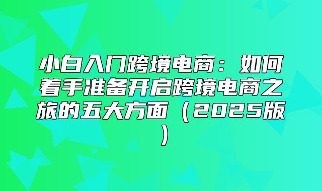 小白入门跨境电商：如何着手准备开启跨境电商之旅的五大方面2025版