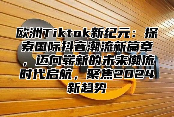 欧洲Tiktok新纪元：探索国际抖音潮流新篇章，迈向崭新的未来潮流时代启航，聚焦2025新趋势