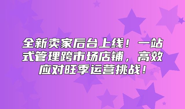 全新卖家后台上线！一站式管理跨市场店铺，高效应对旺季运营挑战！