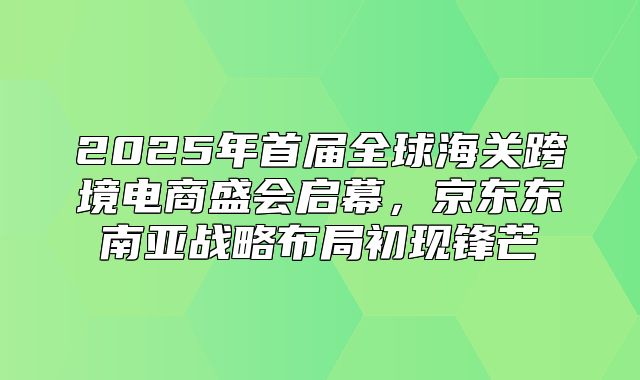 2025年首届全球海关跨境电商盛会启幕，京东东南亚战略布局初现锋芒