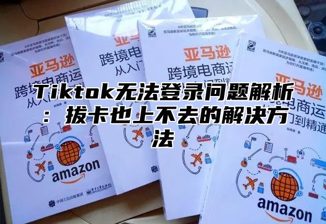 Tiktok无法登录问题解析：拔卡也上不去的解决方法