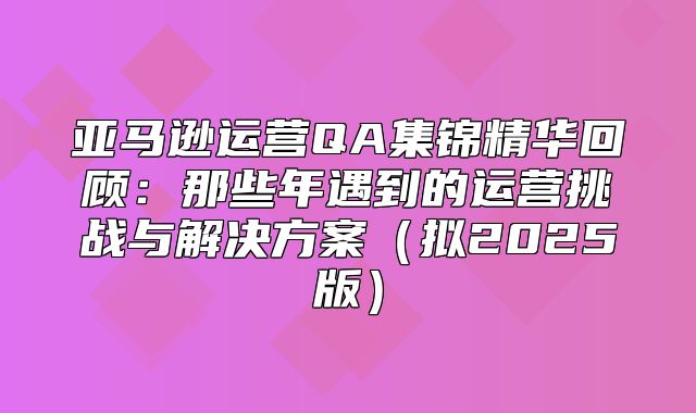 亚马逊运营QA集锦精华回顾：那些年遇到的运营挑战与解决方案拟2025版