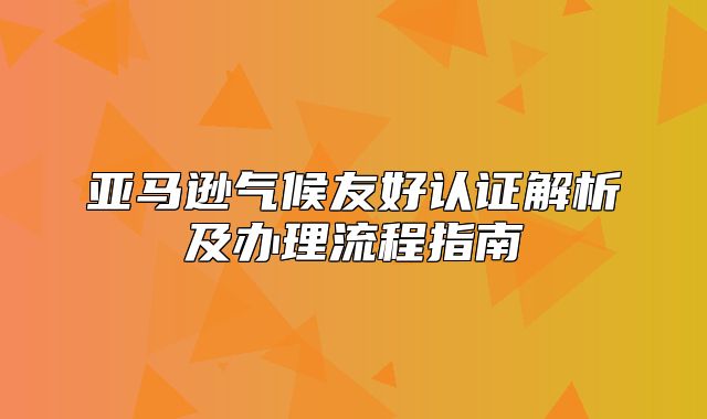 亚马逊气候友好认证解析及办理流程指南