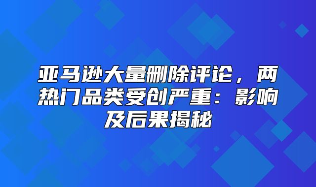亚马逊大量删除评论，两热门品类受创严重：影响及后果揭秘