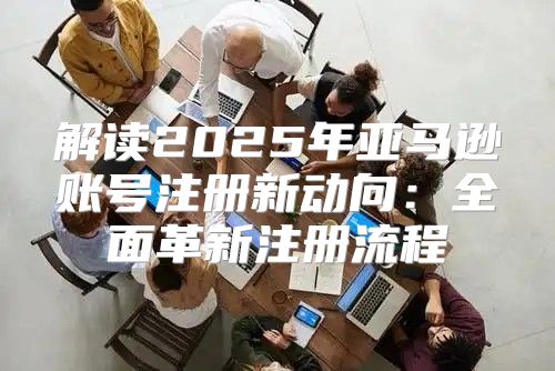 解读2025年亚马逊账号注册新动向：全面革新注册流程