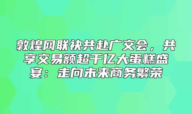 敦煌网联袂共赴广交会，共享交易额超千亿大蛋糕盛宴：走向未来商务繁荣