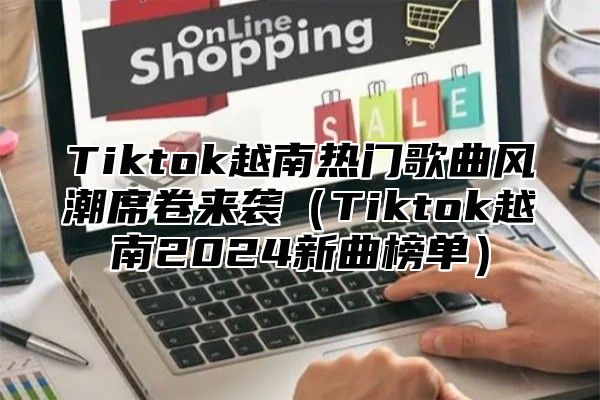 Tiktok越南热门歌曲风潮席卷来袭Tiktok越南2025新曲榜单