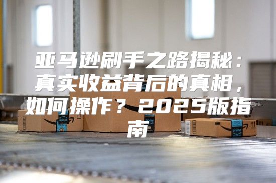亚马逊刷手之路揭秘：真实收益背后的真相，如何操作？2025版指南