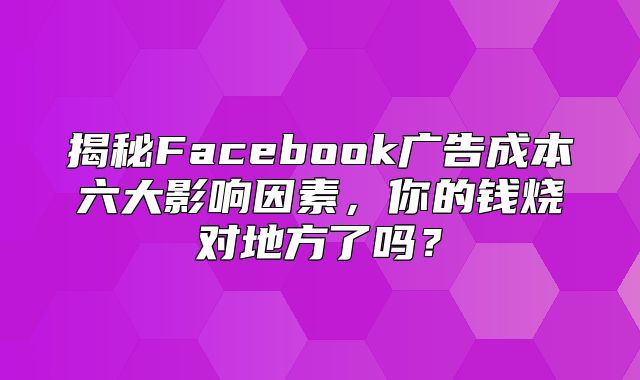 揭秘Facebook广告成本六大影响因素，你的钱烧对地方了吗？