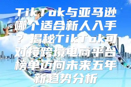 TikTok与亚马逊哪个适合新人入手？揭秘TikTok可对接跨境电商平台榜单迈向未来五年新趋势分析
