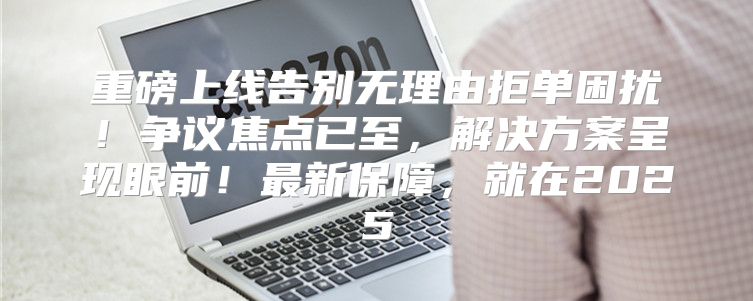 重磅上线告别无理由拒单困扰！争议焦点已至，解决方案呈现眼前！最新保障，就在2025