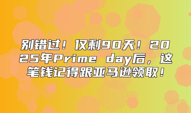 别错过！仅剩90天！2025年Prime day后，这笔钱记得跟亚马逊领取！