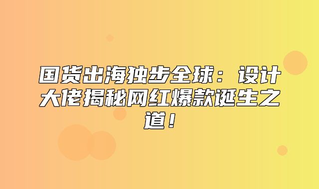 国货出海独步全球：设计大佬揭秘网红爆款诞生之道！