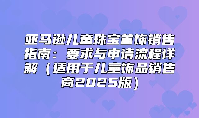 亚马逊儿童珠宝首饰销售指南：要求与申请流程详解适用于儿童饰品销售商2025版