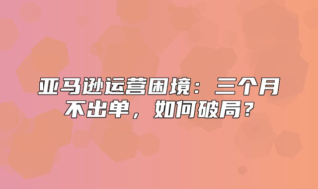亚马逊运营困境：三个月不出单，如何破局？