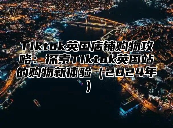 Tiktok英国店铺购物攻略：探索Tiktok英国站的购物新体验2025年