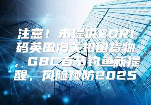 注意！未提供EORI码英国海关扣留货物，GBC春节钓鱼新提醒，风险预防2025