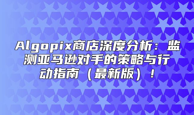 Algopix商店深度分析：监测亚马逊对手的策略与行动指南最新版！