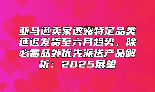 亚马逊卖家透露特定品类延迟发货至六月趋势，除必需品外优先派送产品解析：2025展望
